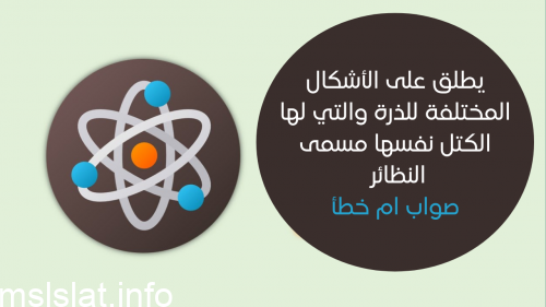 يطلق على الأشكال المختلفة للذرة والتي لها الكتل نفسها مسمى النظائر